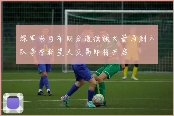 绿军或与布朗分道扬镳火箭马刺六队争夺新星大交易即将开启