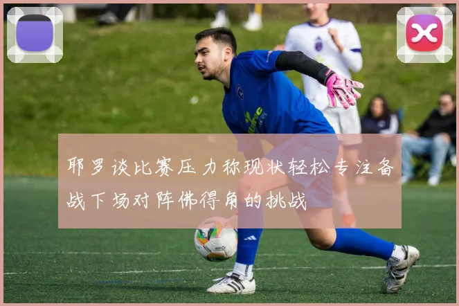 耶罗谈比赛压力称现状轻松专注备战下场对阵佛得角的挑战