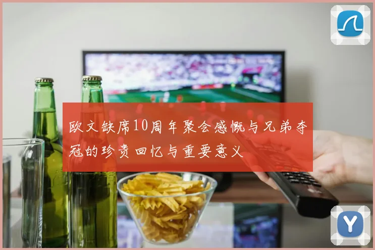 欧文缺席10周年聚会感慨与兄弟夺冠的珍贵回忆与重要意义