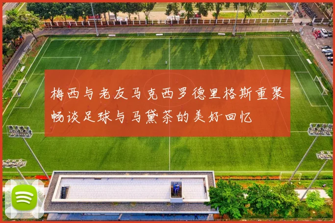 梅西与老友马克西罗德里格斯重聚畅谈足球与马黛茶的美好回忆