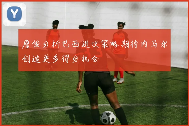 詹俊分析巴西进攻策略期待内马尔创造更多得分机会