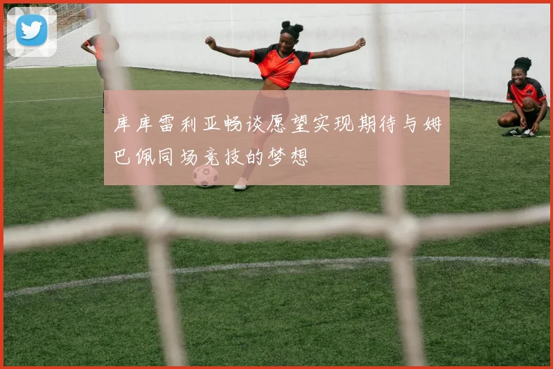 库库雷利亚畅谈愿望实现期待与姆巴佩同场竞技的梦想