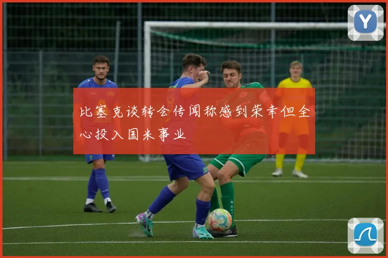 比塞克谈转会传闻称感到荣幸但全心投入国米事业