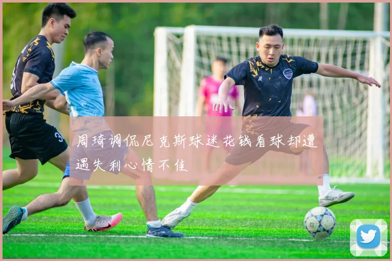周琦调侃尼克斯球迷花钱看球却遭遇失利心情不佳
