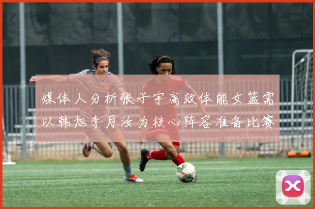 媒体人分析张子宇高效体能女篮需以韩旭李月汝为核心阵容准备比赛
