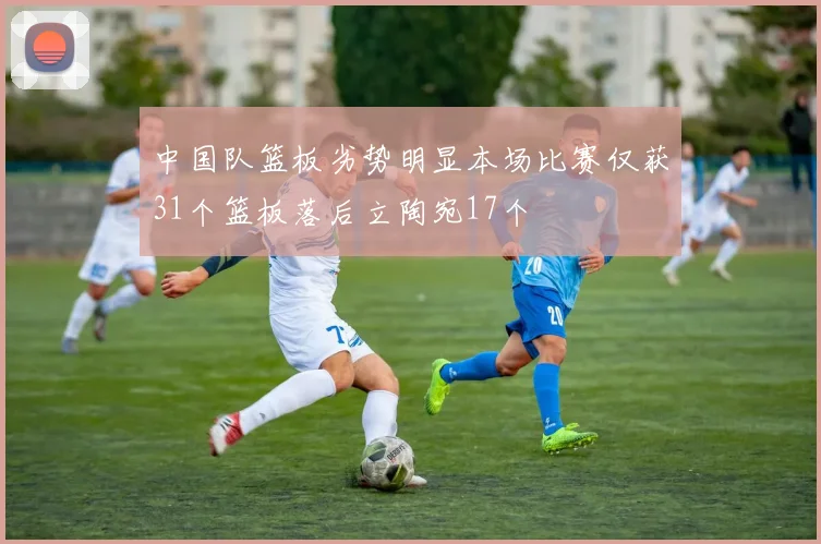 中国队篮板劣势明显本场比赛仅获31个篮板落后立陶宛17个