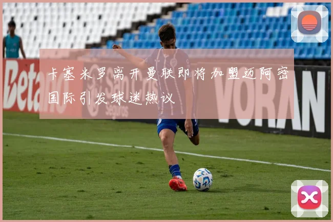 卡塞米罗离开曼联即将加盟迈阿密国际引发球迷热议