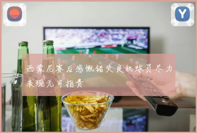 西蒙尼赛后感慨错失良机球员尽力表现无可指责