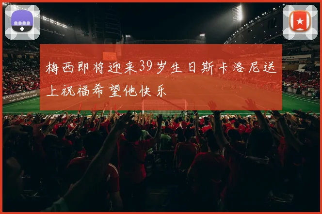 梅西即将迎来39岁生日斯卡洛尼送上祝福希望他快乐