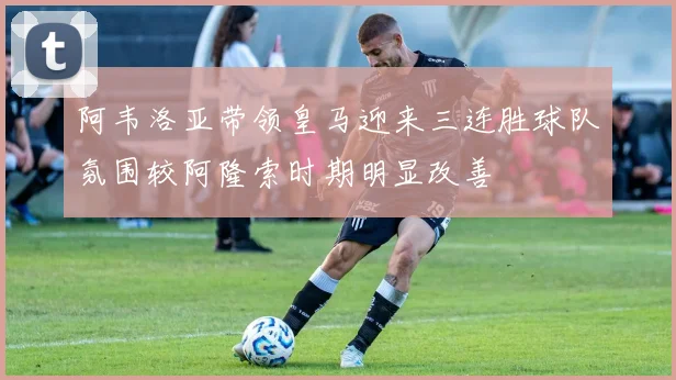 阿韦洛亚带领皇马迎来三连胜球队氛围较阿隆索时期明显改善