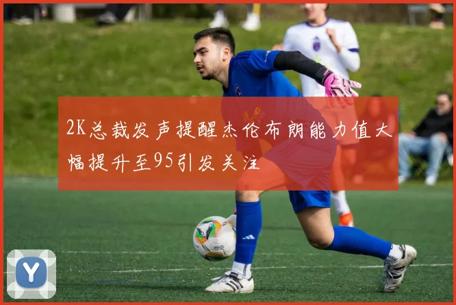 2K总裁发声提醒杰伦布朗能力值大幅提升至95引发关注