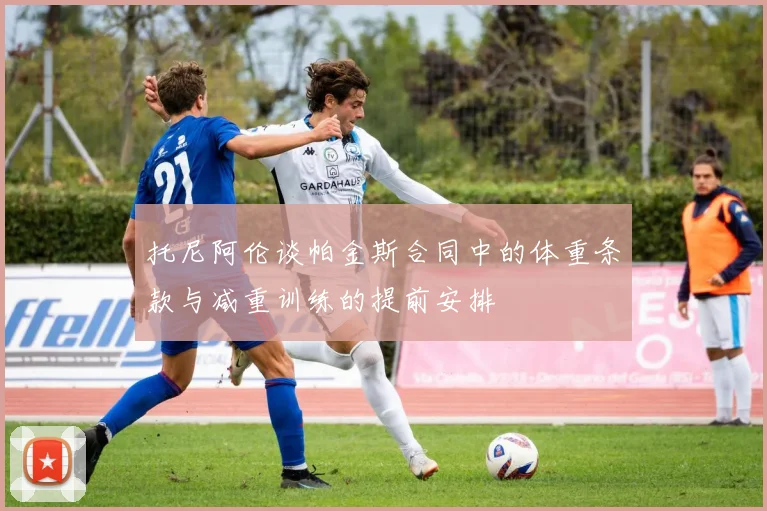 托尼阿伦谈帕金斯合同中的体重条款与减重训练的提前安排