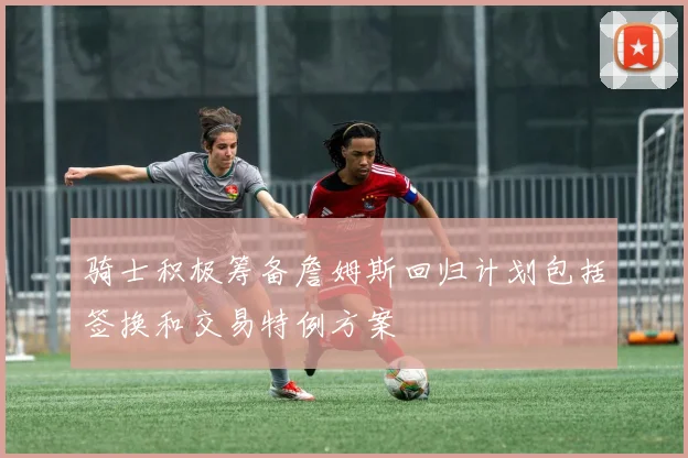 骑士积极筹备詹姆斯回归计划包括签换和交易特例方案