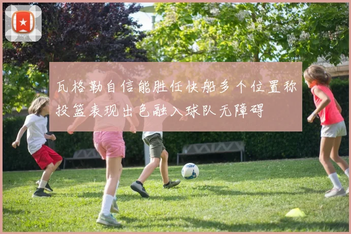 瓦格勒自信能胜任快船多个位置称投篮表现出色融入球队无障碍