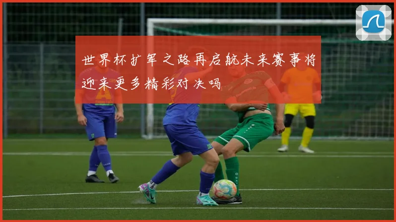 世界杯扩军之路再启航未来赛事将迎来更多精彩对决吗