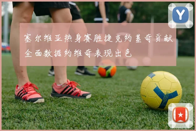 塞尔维亚热身赛胜捷克约基奇贡献全面数据约维奇表现出色