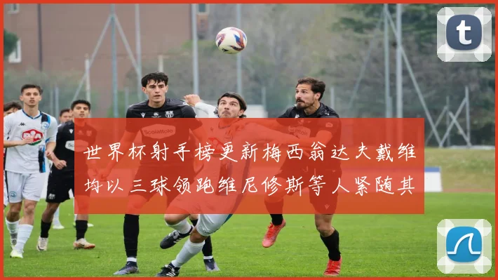 世界杯射手榜更新梅西翁达夫戴维均以三球领跑维尼修斯等人紧随其后