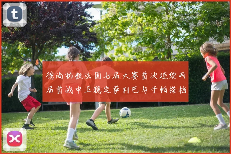 德尚执教法国七届大赛首次连续两届首战中卫稳定萨利巴与于帕搭档