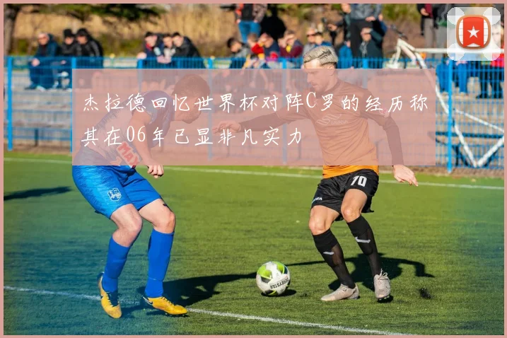 杰拉德回忆世界杯对阵C罗的经历称其在06年已显非凡实力