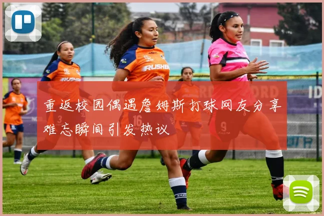 重返校园偶遇詹姆斯打球网友分享难忘瞬间引发热议