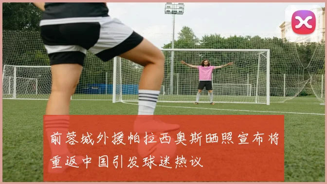 前蓉城外援帕拉西奥斯晒照宣布将重返中国引发球迷热议