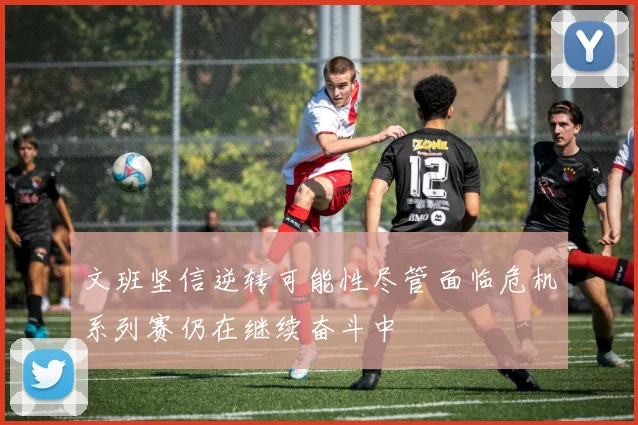 文班坚信逆转可能性尽管面临危机系列赛仍在继续奋斗中