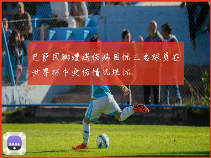 巴萨国脚遭遇伤病困扰三名球员在世界杯中受伤情况堪忧